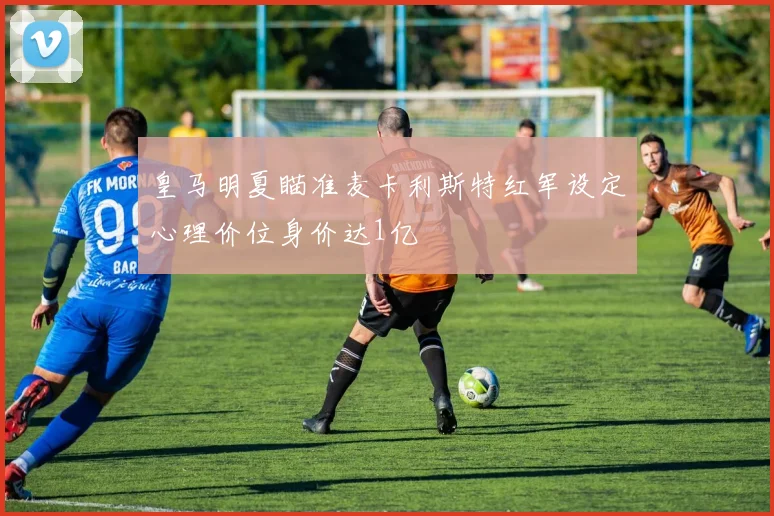 皇马明夏瞄准麦卡利斯特红军设定心理价位身价达1亿