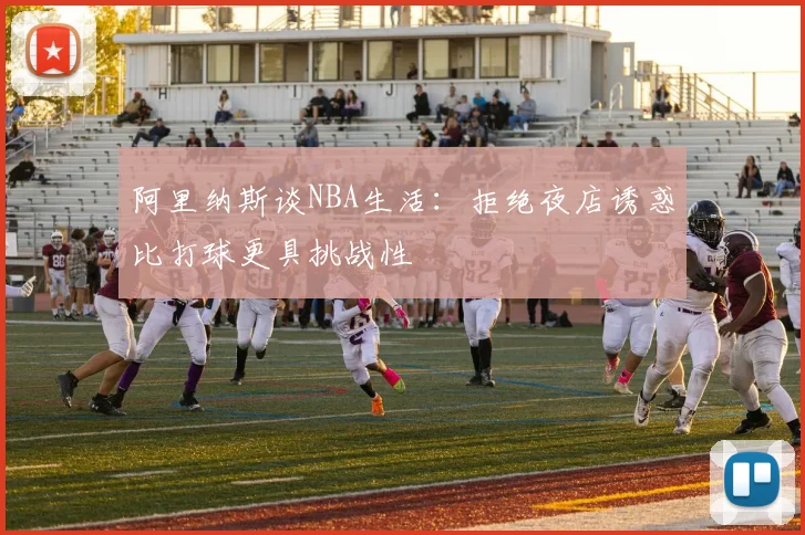 阿里纳斯谈NBA生活：拒绝夜店诱惑比打球更具挑战性