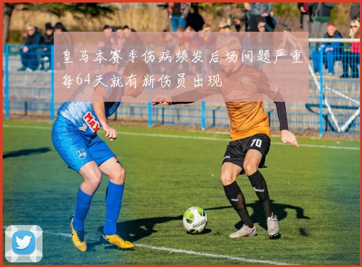 皇马本赛季伤病频发后场问题严重每64天就有新伤员出现