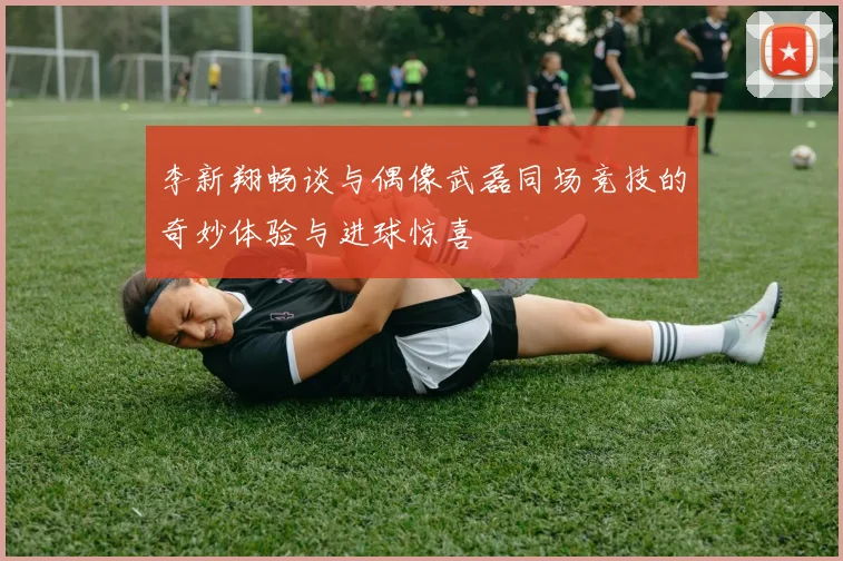 李新翔畅谈与偶像武磊同场竞技的奇妙体验与进球惊喜