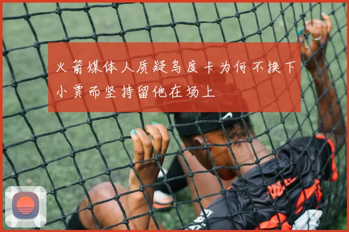 火箭媒体人质疑乌度卡为何不换下小贾而坚持留他在场上