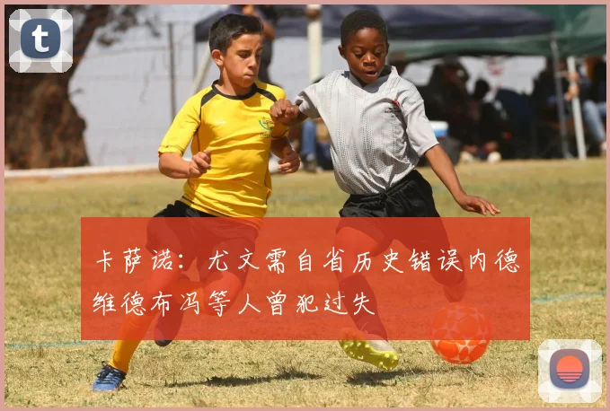 卡萨诺：尤文需自省历史错误内德维德布冯等人曾犯过失