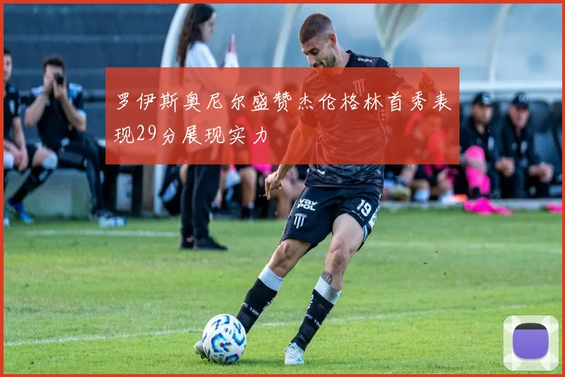 罗伊斯奥尼尔盛赞杰伦格林首秀表现29分展现实力