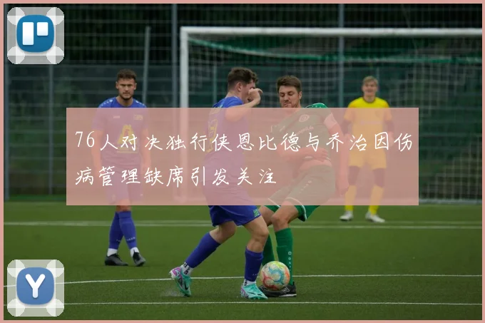 76人对决独行侠恩比德与乔治因伤病管理缺席引发关注