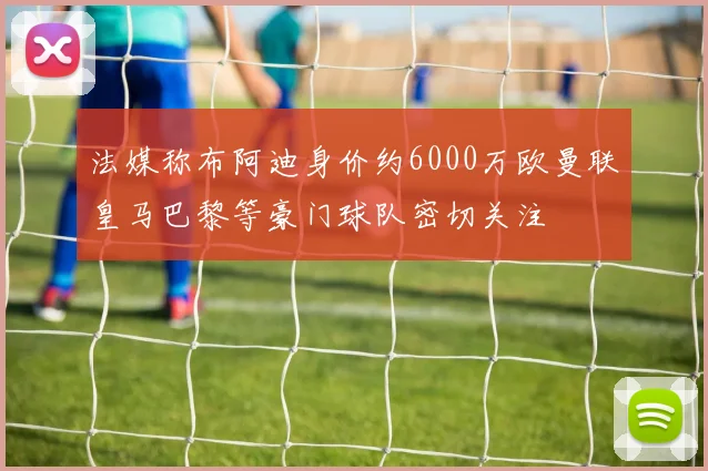 法媒称布阿迪身价约6000万欧曼联皇马巴黎等豪门球队密切关注