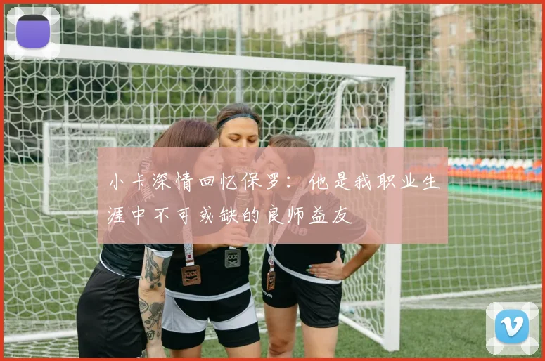 小卡深情回忆保罗：他是我职业生涯中不可或缺的良师益友