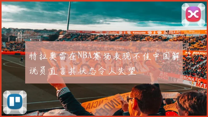 特拉奥雷在NBA赛场表现不佳中国解说员直言其状态令人失望