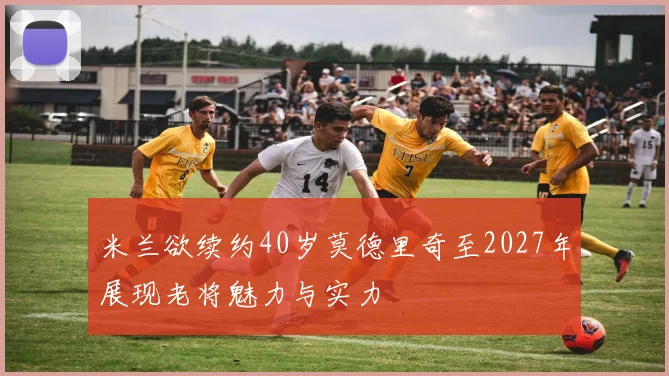 米兰欲续约40岁莫德里奇至2027年展现老将魅力与实力