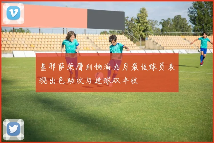 基耶萨荣膺利物浦九月最佳球员表现出色助攻与进球双丰收