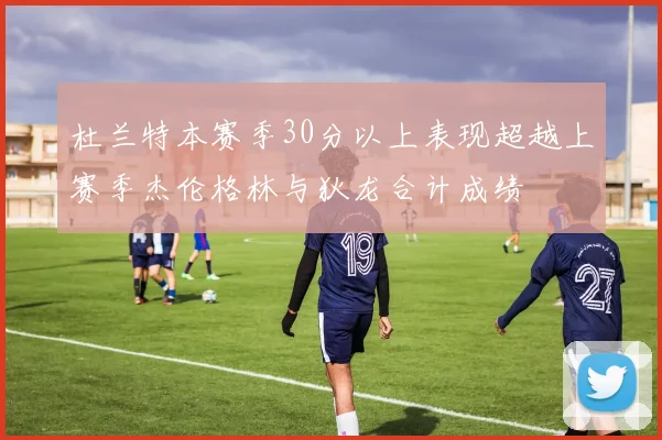 杜兰特本赛季30分以上表现超越上赛季杰伦格林与狄龙合计成绩