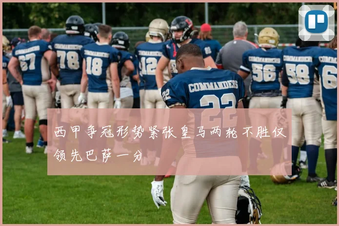 西甲争冠形势紧张皇马两轮不胜仅领先巴萨一分