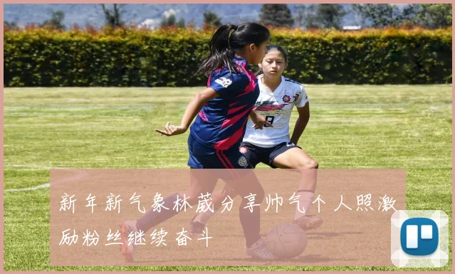 新年新气象林葳分享帅气个人照激励粉丝继续奋斗