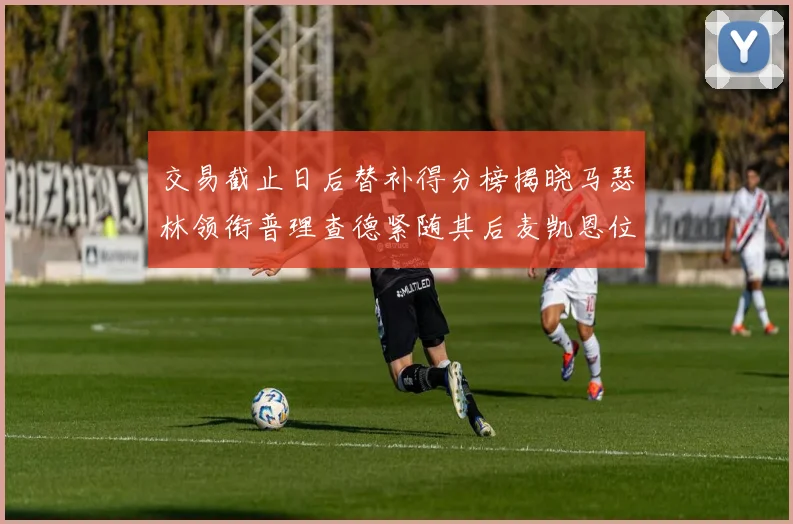 交易截止日后替补得分榜揭晓马瑟林领衔普理查德紧随其后麦凯恩位列第三