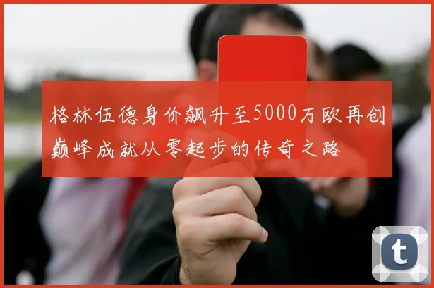 格林伍德身价飙升至5000万欧再创巅峰成就从零起步的传奇之路