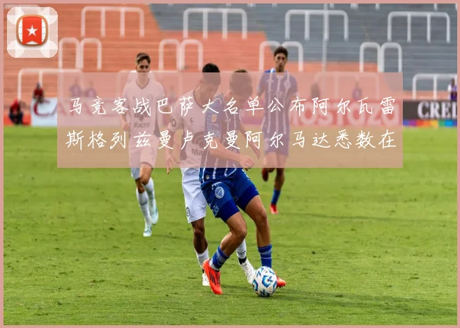 马竞客战巴萨大名单公布阿尔瓦雷斯格列兹曼卢克曼阿尔马达悉数在列
