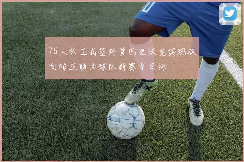 76人队正式签约贾巴里沃克实现双向转正助力球队新赛季目标