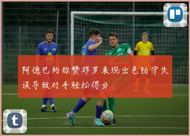 阿德巴约称赞邓罗表现出色防守失误导致对手轻松得分