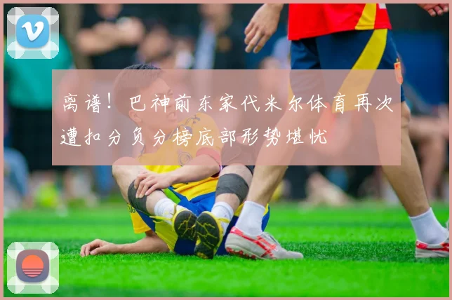 离谱！巴神前东家代米尔体育再次遭扣分负分榜底部形势堪忧