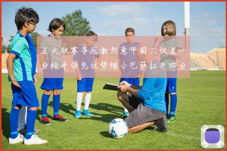 五大联赛争冠激烈意甲前三仅差一分枪手领先优势缩小巴萨拉开四分差距