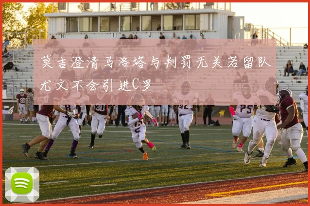 莫吉澄清马洛塔与判罚无关若留队尤文不会引进C罗