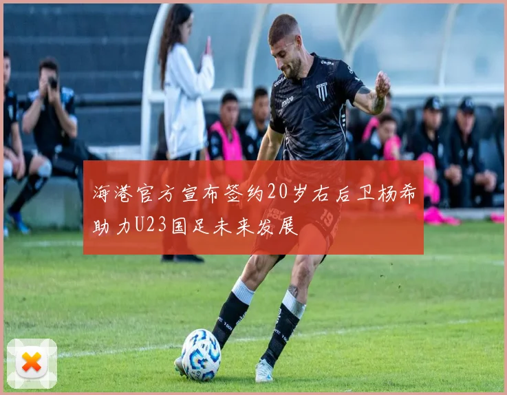 海港官方宣布签约20岁右后卫杨希助力U23国足未来发展