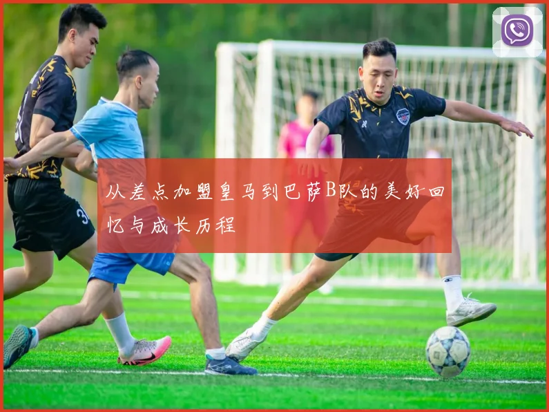 从差点加盟皇马到巴萨B队的美好回忆与成长历程