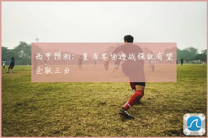 西甲预测：皇马客场迎战强敌有望全取三分